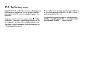 Page 1063.5.2   Audio languages
Digital TV channels can broadcast several audio languages
that go with the programme. You can set your preferred
languages to switch to when these audio languages are
broadcast.
To set your preferred audio languages, press h > Setup >
Installation > Languages > Primary language. You can also
set a secondary language in the same Languages menu.
The TV will automatically switch to the languages you set,
if the language is broadcast.
To check if an audio language is available, press...