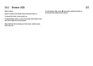 Page 1083.6.1      Browse  USB
2/2
Watch videos
Select a video in the Guide menu and press play P.
To pause the video, press pause P.
To fast forward, press Q once to go slow, press twice to go
fast. Press again for normal speed.
Press Options o to change to Full screen, Small screen,
Play once, etc. To exit Browse USB, press h and select another activity or
disconnect the USB memory device. 