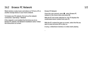 Page 1093.6.2      Browse  PC  Network
1/2
Watch photos or play music and videos on TV from a PC or
another storage device in your home network.
To browse your PC network, first set up the network
connection, read Setup > Network.
If the network is not installed the first time you try to
Browse PC network, the Network installation starts. Follow
the instructions on screen. Browse PC Network
Close this user manual, press h, select Browse PC
network in the Home menu and press OK.
With the PC and router switched...