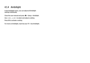 Page 1244.1.4   Ambilight
In the Ambilight menu, you can adjust all Ambilight
settings individually.
Close the user manual and press h > Setup > Ambilight.
Use w or x, u or v to select and adjust a setting.
Press OK to activate a setting.
For more on Ambilight, read Use your TV > Use Ambilight. 