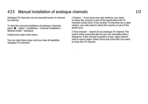 Page 1334.2.5   Manual installation of analogue channels
1/2
Analogue TV channels can be manually tuned-in channel
by channel.
To start the manual installation of analogue channels,
press h > Setup > Installation > Channel installation >
Manual install - analogue.
Follow each step in this menu.
You can redo these steps until you have all available
analogue TV channels. 1 System — If you have your own antenna, you need
to select the country or part of the world where the TV
channel comes from. If you receive TV...