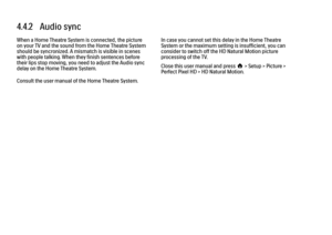 Page 1524.4.2   Audio sync
When a Home Theatre System is connected, the picture
on your TV and the sound from the Home Theatre System
should be syncronized. A mismatch is visible in scenes
with people talking. When they finish sentences before
their lips stop moving, you need to adjust the Audio sync
delay on the Home Theatre System.
Consult the user manual of the Home Theatre System.
In case you cannot set this delay in the Home Theatre
System or the maximum setting is insufficient, you can
consider to switch...