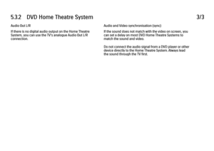 Page 1705.3.2      DVD  Home  Theatre  System
3/3
Audio Out L/R
If there is no digital audio output on the Home Theatre
System, you can use the TV's analogue Audio Out L/R
connection. Audio and Video synchronisation (sync)
If the sound does not match with the video on screen, you
can set a delay on most DVD Home Theatre Systems to
match the sound and video.
Do not connect the audio signal from a DVD player or other
device directly to the Home Theatre System. Always lead
the sound through the TV first. 