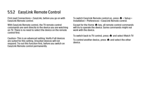 Page 2005.5.2   EasyLink Remote Control
First read Connections > EasyLink, before you go on with
EasyLink Remote control.
With EasyLink Remote control, the TV remote control
commands are sent directly to the device you are watching
on TV. There is no need to select the device on the remote
control first.
Caution> This is an advanced setting. Verify if all devices
are suited for this setting. Unsuited devices will not
respond. Try out this function first, before you switch on
EasyLink Remote control permanently....