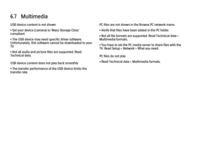 Page 2156.7   Multimedia
USB device content is not shown
• Set your device (camera) to ‘Mass Storage Class’
compliant.
• The USB device may need specific driver software.
Unfortunately, this software cannot be downloaded to your
TV.
• Not all audio and picture files are supported. Read
Technical data.
USB device content does not play back smoothly
• The transfer performance of the USB device limits the
transfer rate.
PC files are not shown in the Browse PC network menu
• Verify that files have been added in the...