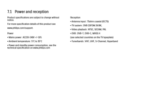 Page 2177.1   Power and reception
Product specifications are subject to change without
notice.
For more specification details of this product see
www.philips.com/support.
Power
• Mains power : AC220-240V +/-10%
• Ambient temperature : 5°C to 35°C
• Power and standby power consumption, see the
technical specification on www.philips.com
Reception
• Antenna input : 75ohm coaxial (IEC75)
• TV system : DVB COFDM 2K/8K,
• Video playback : NTSC, SECAM, PAL
• DVB : DVB-T, DVB-C, MHEG 4
(see selected countries on the TV...