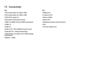 Page 2227.5   Connectivity
Rear
• EXT1 (scart): Audio L/R, CVBS in, RGB
• EXT2 (scart): Audio L/R, CVBS in, RGB
• EXT3:Y Pb Pr, Audio L/R
• VGA, Audio L/R (mini jack 3.5 mm)
• HDMI 1 in (HDMI 1.3a for all HDMI connections)
• HDMI 2 in
• HDMI 3 in
• Audio In L/R - DVI to HDMI (min jack 3.5 mm)
• Audio Out L/R — display synchronised
• Digital Audio out (coaxial-cinch-S/PDIF) display
synchronised
• Network — (RJ45)
Side
• HDMI side in
• S-Video in (Y/C)
• Video in (CVBS)
• Audio L/R in
• Headphones (stereo mini...