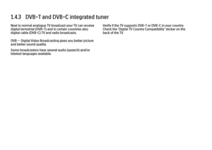 Page 321.4.3   DVB-T and DVB-C integrated tuner
Next to normal analogue TV broadcast your TV can receive
digital terrestrial (DVB-T) and in certain countries also
digital cable (DVB-C) TV and radio broadcasts.
DVB — Digital Video Broadcasting gives you better picture
and better sound quality.
Some broadcasters have several audio (speech) and/or
teletext languages available.
Verify if the TV supports DVB-T or DVB-C in your country.
Check the 'Digital TV Country Compatibility' sticker on the
back of the TV. 