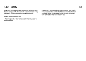 Page 51.1.2      Safety
1/5
Make sure you have read and understood all instructions
before using your TV. The warranty becomes invalid if any
damage is caused by failure to follow instructions.
Risk of electric shock or fire!
• Never expose the TV or remote control to rain, water or
excessive heat. • Never place liquid containers, such as vases, near the TV.
If liquids are spilt on or into the TV, disconnect the TV from
the power outlet immediately. Contact Philips Consumer
Care to have the TV checked before...