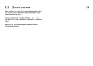 Page 462.2.1      Channel  overview
1/5
While watching TV, press OK to open the Channel overview.
This overview shows the TV channels and possible radio
stations installed on your TV.
Navigate to a channel or station with the u or v, w or x
keys. Press OK to watch or listen to the selected channel or
station.
Press Back b to leave the channel overview without
changing the channel. 