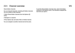 Page 502.2.1      Channel  overview
5/5
Show hidden channels
You can show all channels, including all hidden channels.
You can unhide or hide channels.
1 Select Show hidden channels from the Options o
menu.
2 Navigate to a channel.
3 Press Options o and select Hide or Unhide channel.
You can navigate to another channel and do the same. To exit the Show hidden channels view, select Exit hidden
channels in the Options menu. The overview is adapted the
next time you open it. 