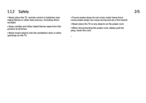Page 61.1.2      Safety
2/5
• Never place the TV, remote control or batteries near
naked flames or other heat sources, including direct
sunlight.
• Keep candles and other naked flames away from this
product at all times.
• Never insert objects into the ventilation slots or other
openings on the TV. • Ensure power plugs do not come under heavy force.
Loose power plugs can cause arcing and are a fire hazard.
• Never place the TV or any objects on the power cord.
• When disconnecting the power cord, always pull...