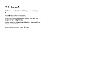 Page 512.2.2   Home
h
The Home menu lists the activities you can do with your
TV.
Press h to open the Home menu.
To start an activity, highlight the desired item with the
navigation keys and press OK.
You can add an activity, always linked to a device, with the
Add your devices item.
To exit the Home menu, press h again. 