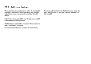 Page 522.2.3   Add your devices
When you have connected a device to the TV, always add
this device as an item in the Home menu. With this item
in the Home menu, you can easily switch the TV to this
device.
In the Home menu, select Add your devices and press OK.
Follow the instructions on screen.
The TV asks you to select the device and the connector to
which the device is connected.
From now on, this device is added to the Home menu.
To remove a device item from the Home menu, select the
item, press Options o...