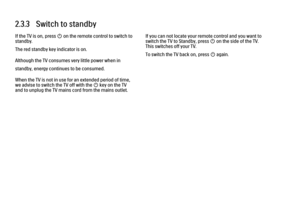 Page 592.3.3   Switch to standby
If the TV is on, press O on the remote control to switch to
standby.
The red standby key indicator is on.
Although the TV consumes very little power when in
standby, energy continues to be consumed.
When the TV is not in use for an extended period of time,
we advise to switch the TV off with the O key on the TV
and to unplug the TV mains cord from the mains outlet.
If you can not locate your remote control and you want to
switch the TV to Standby, press O on the side of the TV....