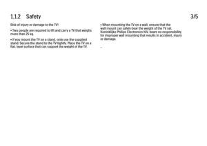 Page 71.1.2      Safety
3/5
Risk of injury or damage to the TV!
• Two people are required to lift and carry a TV that weighs
more than 25 kg.
• If you mount the TV on a stand, only use the supplied
stand. Secure the stand to the TV tightly. Place the TV on a
flat, level surface that can support the weight of the TV. • When mounting the TV on a wall, ensure that the
wall mount can safely bear the weight of the TV set.
Koninklijke Philips Electronics N.V. bears no responsibility
for improper wall mounting that...