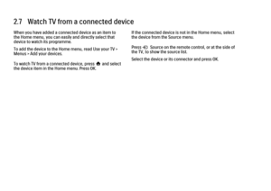 Page 682.7   Watch TV from a connected device
When you have added a connected device as an item to
the Home menu, you can easily and directly select that
device to watch its programme.
To add the device to the Home menu, read Use your TV >
Menus > Add your devices.
To watch TV from a connected device, press h and select
the device item in the Home menu. Press OK.
If the connected device is not in the Home menu, select
the device from the Source menu.
Press s Source on the remote control, or at the side of
the...