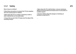 Page 81.1.2      Safety
4/5
Risk of injury to children!
Follow these precautions to prevent the TV from toppling
over and causing injury to children:
• Never place the TV on a surface covered by a cloth or
other material that can be pulled away.
• Ensure that no part of the TV hangs over the edge of the
mounting surface. • Never place the TV on tall furniture, such as a bookcase,
without anchoring both the furniture and TV to the wall or a
suitable support.
• Educate children about the dangers of climbing on...