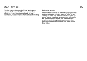 Page 712.8.3      First  use
1/3
The first time you link up to Net TV, the TV asks you to
agree on the Terms of Use. When you agree on these
terms, the TV asks you to register for Net TV. After
registration, you can switch on the Parental control setting. Registration benefits
When you have registered for Net TV, the pages you select
as favourite pages or as locked pages are stored as back-
up. Also, the last 16 web addresses (URLs) you visited are
stored. You can share these same selections with another
Net TV...