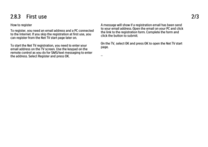 Page 722.8.3      First  use
2/3
How to register
To register, you need an email address and a PC connected
to the Internet. If you skip the registration at first use, you
can register from the Net TV start page later on.
To start the Net TV registration, you need to enter your
email address on the TV screen. Use the keypad on the
remote control as you do for SMS/text messaging to enter
the address. Select Register and press OK. A message will show if a registration email has been send
to your email address....