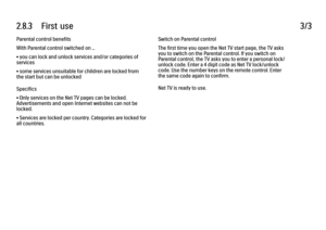 Page 732.8.3      First  use
3/3
Parental control benefits
With Parental control switched on ...
• you can lock and unlock services and/or categories of
services
• some services unsuitable for children are locked from
the start but can be unlocked
Specifics
• Only services on the Net TV pages can be locked.
Advertisements and open Internet websites can not be
locked.
• Services are locked per country. Categories are locked for
all countries. Switch on Parental control
The first time you open the Net TV start...