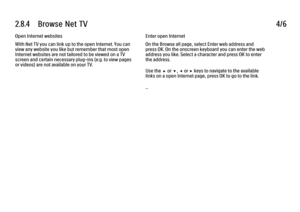 Page 772.8.4      Browse  Net  TV
4/6
Open Internet websites
With Net TV you can link up to the open Internet. You can
view any website you like but remember that most open
Internet websites are not tailored to be viewed on a TV
screen and certain necessary plug-ins (e.g. to view pages
or videos) are not available on your TV. Enter open Internet
On the Browse all page, select Enter web address and
press OK. On the onscreen keyboard you can enter the web
address you like. Select a character and press OK to...