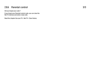 Page 832.8.6      Parental  control
3/3
Did you forget your code ?
If you forgot your Parental control code, you can clear the
Net TV memory and enter a new code.
Read the chapter Use your TV > Net TV > Clear history. 