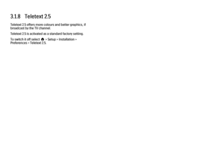 Page 933.1.8   Teletext 2.5
Teletext 2.5 offers more colours and better graphics, if
broadcast by the TV channel.
Teletext 2.5 is activated as a standard factory setting.
To switch it off select h > Setup > Installation >
Preferences > Teletext 2.5. 