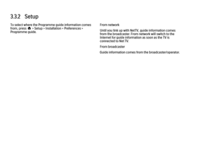 Page 983.3.2   Setup
To select where the Programme guide information comes
from, press h > Setup > Installation > Preferences >
Programme guide.
From network
Until you link up with NetTV, guide information comes
from the broadcaster. From network will switch to the
Internet for guide information as soon as the TV is
connected to Net TV.
From broadcaster
Guide information comes from the broadcaster/operator. 