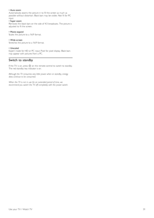 Page 31• Auto zoom
Automatically zooms  the  picture in  to  fill the  screen as  much  as
possible without  distortion.  Black bars may  be visible.  Not  fit for  PC
input.
•  Super zoom
Removes the  black bars on  the  side  of  4:3  broadcasts.  The picture is
adjusted  to  fit the  screen.
•  Movie expand
Scales  the  picture to  a  16:9  format.
•  Wide screen
Stretches the  picture to  a  16:9  format.
•  Unscaled
Expert  mode for  HD or PC  input. Pixel  for  pixel  display.  Black bars
may  appear...