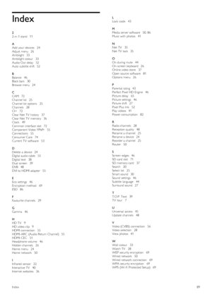 Page 89Index
2
2-in -1 stand   11
A
Add  your  devices    24
Adjust  menu   26
Ambilight   33
Ambilight colour    33
Audio Out  delay    52
Auto  subtitle shift   52
B
Balance   46
Black bars   30
Browse  menu   24
C
CAM   72
Channel list    25
Channel list  options    25
Channels    28
CI+   72
Clear  Net TV  history   37
Clear  Net TV  memory   36
Clock    49
Common interface  slot   72
Component Video YPbPr    55
Connections   55
Consumer Care   74
Current  TV  software   53
D
Delete  a  device   24
Digital...