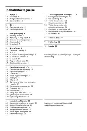 Page 3Indholdsfortegnelse
1Vigtigt  3
1.1 Sikkerhed  3
1.2 Vedligeholdelse af skærmen  3
1.3 Genanvendelse   3
2Dit tv  4
2.1 Oversigt over tvet  4
2.2 Produktegenskaber  5
3Kom godt i gang  5
3.1 Placering af tvet  5
3.2 Montering på væg - VESA  6
3.3 Batterier til fjernbetjeningen  7
3.4 Antennekabel  7
3.5 Strømkabel  7
4Brug af tvet  8
4.1 Tænd/sluk - standby  8
4.2 Se tv  9
4.3 Se kanaler fra en digital modtager  9
4.4 Se tilsluttede enheder  9
4.5 Se en dvd  10
4.6 Vælg en tekst-tv-side  10
4.7 Skift...