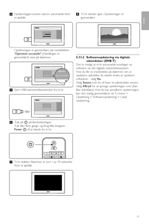Page 31Flere funktioner på tvet
†Opdateringsprocessen star ter automatisk. Vent
et øjeblik.
Opdateringen er gennemfør t, når meddelelsen
Operation successful (Handlingen er
gennemfør t) vises på skærmen.
ºFjern USB-hukommelsesenheden fra tvet.
◊Tryk på Bpå fjernbetjeningen.
Tryk ikke flere gange, og brug ikke knappen
PowerBtil at tænde for tvet.
‹Tvet slukker. Skærmen er sor t i ca. 10 sekunder.
Vent et øjeblik.≈Tvet tænder igen. Opdateringen er
gennemfør t.
5.13.2 Softwareopdatering via digitale
udsendelser...
