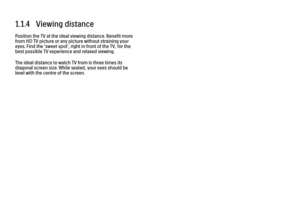 Page 111.1.4   Viewing distance
Position the TV at the ideal viewing distance. Benefit more
from HD TV picture or any picture without straining your
eyes. Find the 'sweet spot', right in front of the TV, for the
best possible TV experience and relaxed viewing.
The ideal distance to watch TV from is three times its
diagonal screen size. While seated, your eyes should be
level with the centre of the screen. 