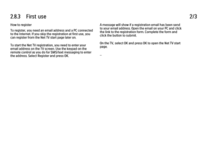 Page 1012.8.3      First  use
2/3
How to register
To register, you need an email address and a PC connected
to the Internet. If you skip the registration at first use, you
can register from the Net TV start page later on.
To start the Net TV registration, you need to enter your
email address on the TV screen. Use the keypad on the
remote control as you do for SMS/text messaging to enter
the address. Select Register and press OK. A message will show if a registration email has been send
to your email address....