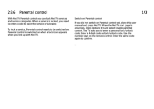 Page 1102.8.6      Parental  control
1/3
With Net TV Parental control you can lock Net TV services
and service categories. When a service is locked, you need
to enter a code to open the service or category.
To lock a service, Parental control needs to be switched on.
Parental control is switched on when a lock icon appears
when you link up with Net TV. Switch on Parental control
If you did not switch on Parental control yet, close this user
manual and press Net TV. When the Net TV start page is
onscreen, press...