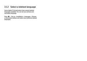 Page 1153.1.2   Select a teletext language
Some digital TV broadcasters have several teletext
languages available. You can set your primary and
secondary language.
Press h > Set up > Installation > Languages > Primary
or Secondary teletext and select your preferred teletext
languages. 