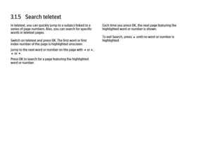 Page 1183.1.5   Search teletext
In teletext, you can quickly jump to a subject linked to a
series of page numbers. Also, you can search for specific
words in teletext pages.
Switch on teletext and press OK. The first word or first
index number of the page is highlighted onscreen.
Jump to the next word or number on the page with w or x,
u or v.
Press OK to search for a page featuring the highlighted
word or number.
Each time you press OK, the next page featuring the
highlighted word or number is shown.
To exit...