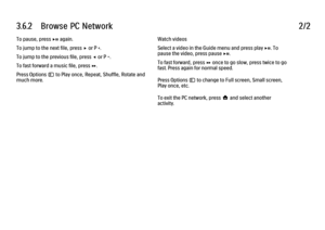 Page 1393.6.2      Browse  PC  Network
2/2
To pause, press P again.
To jump to the next file, press x or P +.
To jump to the previous file, press w or P -.
To fast forward a music file, press Q.
Press Options o to Play once, Repeat, Shuffle, Rotate and
much more. Watch videos
Select a video in the Guide menu and press play P. To
pause the video, press pause P.
To fast forward, press Q once to go slow, press twice to go
fast. Press again for normal speed.
Press Options o to change to Full screen, Small screen,...