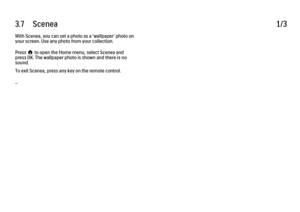 Page 1403.7      Scenea
1/3
With Scenea, you can set a photo as a 'wallpaper' photo on
your screen. Use any photo from your collection.
Press h to open the Home menu, select Scenea and
press OK. The wallpaper photo is shown and there is no
sound.
To exit Scenea, press any key on the remote control.
... 