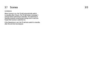 Page 1423.7      Scenea
3/3
Limitations
When Scenea is on, the TV will automatically switch
to standby after 4 hours. The TV will show a message 1
minute before switching to Standby. The switching to
Standby prevents unnecessary energy use in case you
forget that Scenea is switched on.
If the Sleeptimer is set, the TV will also switch to standby
after the set time has elapsed. 