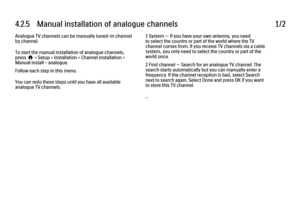 Page 1624.2.5   Manual installation of analogue channels
1/2
Analogue TV channels can be manually tuned-in channel
by channel.
To start the manual installation of analogue channels,
press h > Setup > Installation > Channel installation >
Manual install - analogue.
Follow each step in this menu.
You can redo these steps until you have all available
analogue TV channels. 1 System — If you have your own antenna, you need
to select the country or part of the world where the TV
channel comes from. If you receive TV...