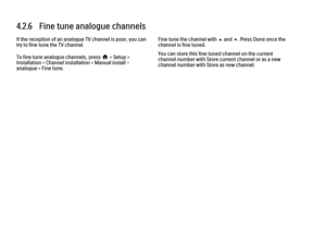 Page 1644.2.6   Fine tune analogue channels
If the reception of an analogue TV channel is poor, you can
try to fine tune the TV channel.
To fine tune analogue channels, press h > Setup >
Installation > Channel installation > Manual install -
analogue > Fine tune.
Fine tune the channel with u and v. Press Done once the
channel is fine tuned.
You can store this fine tuned channel on the current
channel number with Store current channel or as a new
channel number with Store as new channel. 