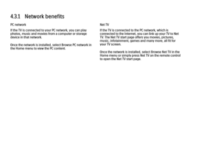 Page 1674.3.1   Network benefits
PC network
If the TV is connected to your PC network, you can play
photos, music and movies from a computer or storage
device in that network.
Once the network is installed, select Browse PC network in
the Home menu to view the PC content.
Net TV
If the TV is connected to the PC network, which is
connected to the Internet, you can link up your TV to Net
TV. The Net TV start page offers you movies, pictures,
music, infotainment, games and many more, all fit for
your TV screen....