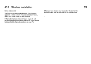 Page 1714.3.3      Wireless  installation
2/3
Name and security
The TV scans for your network router. Found routers
appear in a list on screen. If several routers are found,
select your router in the list and press OK.
If the router name is unknown to you or you do not
recognize your router's name, look up the SSID (Service
Set Identifier) in the router software on your PC. When you have chosen your router, the TV asks for the
encryption key -the security key- to access the router.
... 