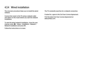 Page 1734.3.4   Wired installation
The onscreen procedure helps you to install the wired
network.
Connect the router to the TV using a network cable
and switch on the router before you start the network
installation.
To start the wired network installation, close the user
manual, press h > Setup > Installation > Network >
Network installation and press OK.
Follow the instructions on screen.
The TV constantly searches for a network connection.
If asked for, agree to the End User License Agreement.
Find the latest...