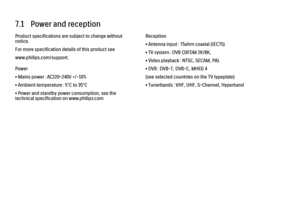 Page 2507.1   Power and reception
Product specifications are subject to change without
notice.
For more specification details of this product see
www.philips.com/support.
Power
• Mains power : AC220-240V +/-10%
• Ambient temperature : 5°C to 35°C
• Power and standby power consumption, see the
technical specification on www.philips.com
Reception
• Antenna input : 75ohm coaxial (IEC75)
• TV system : DVB COFDM 2K/8K,
• Video playback : NTSC, SECAM, PAL
• DVB : DVB-T, DVB-C, MHEG 4
(see selected countries on the TV...