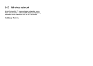 Page 321.4.5   Wireless network
Simply link up this TV to your wireless network at home.
There is no need for a network cable. Enjoy your pictures,
videos and music files from your PC on a big screen.
Read Setup > Network. 