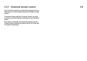 Page 442.1.2      Universal  remote  control
1/4
Your TV remote control can control other devices such as a
DVD player or a Home Theatre System from Philips or other
brands.
To operate a device with the TV remote control, you need
to set up one of the Universal mode keys for your particular
device.
Once setup is complete, the Universal mode key sets the
remote control to operate the device but the TV screen will
not switch to that device.
... 