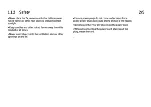 Page 61.1.2      Safety
2/5
• Never place the TV, remote control or batteries near
naked flames or other heat sources, including direct
sunlight.
• Keep candles and other naked flames away from this
product at all times.
• Never insert objects into the ventilation slots or other
openings on the TV. • Ensure power plugs do not come under heavy force.
Loose power plugs can cause arcing and are a fire hazard.
• Never place the TV or any objects on the power cord.
• When disconnecting the power cord, always pull...